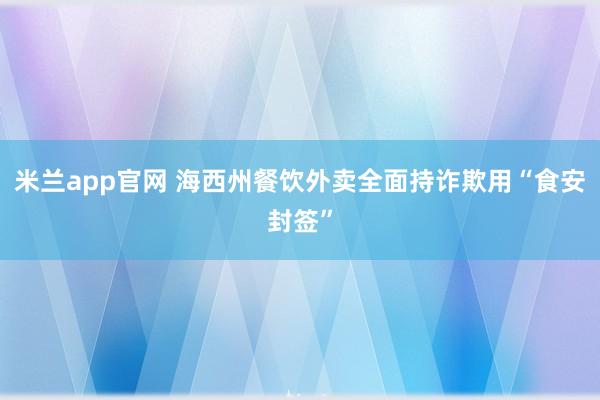 米兰app官网 海西州餐饮外卖全面持诈欺用“食安封签”
