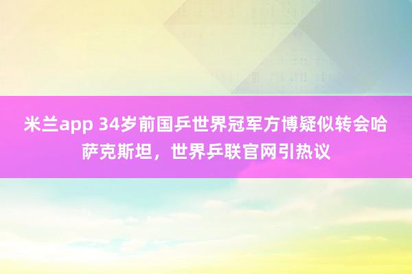 米兰app 34岁前国乒世界冠军方博疑似转会哈萨克斯坦，世界乒联官网引热议