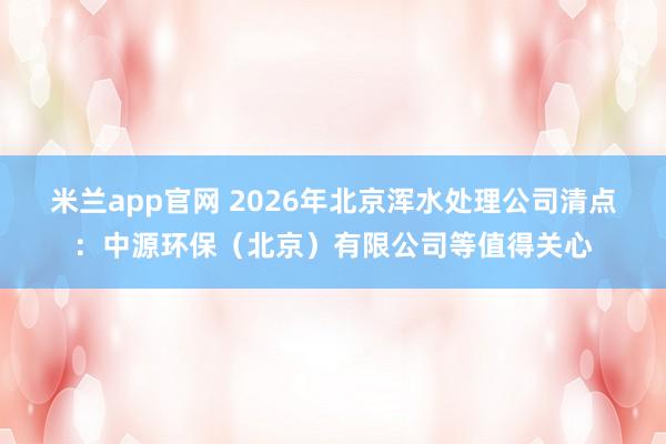 米兰app官网 2026年北京浑水处理公司清点：中源环保（北京）有限公司等值得关心