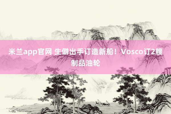 米兰app官网 生僻出手订造新船！Vosco订2艘制品油轮