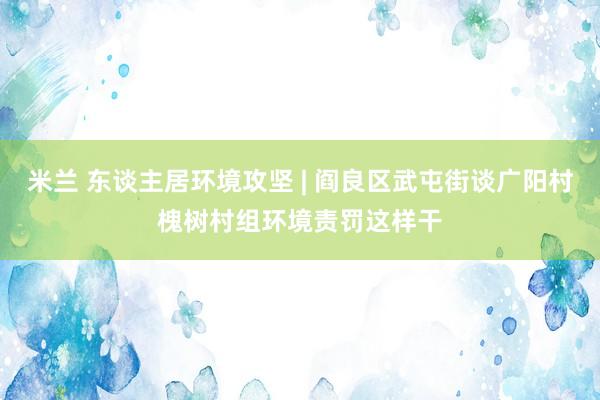 米兰 东谈主居环境攻坚 | 阎良区武屯街谈广阳村槐树村组环境责罚这样干