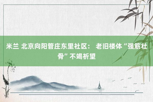 米兰 北京向阳管庄东里社区： 老旧楼体“强筋壮骨”不竭祈望