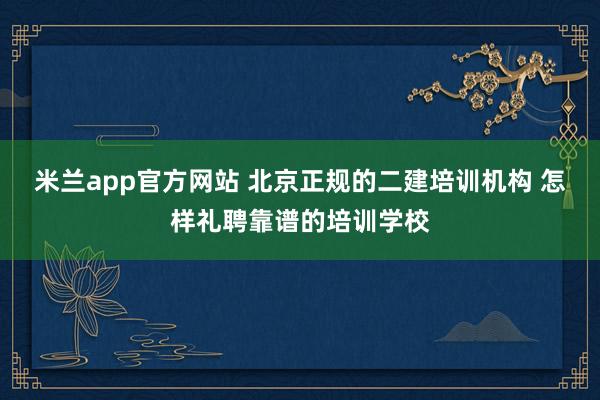 米兰app官方网站 北京正规的二建培训机构 怎样礼聘靠谱的培训学校