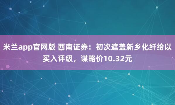 米兰app官网版 西南证券：初次遮盖新乡化纤给以买入评级，谋略价10.32元