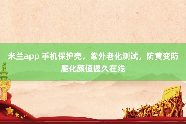 米兰app 手机保护壳，紫外老化测试，防黄变防脆化颜值握久在线