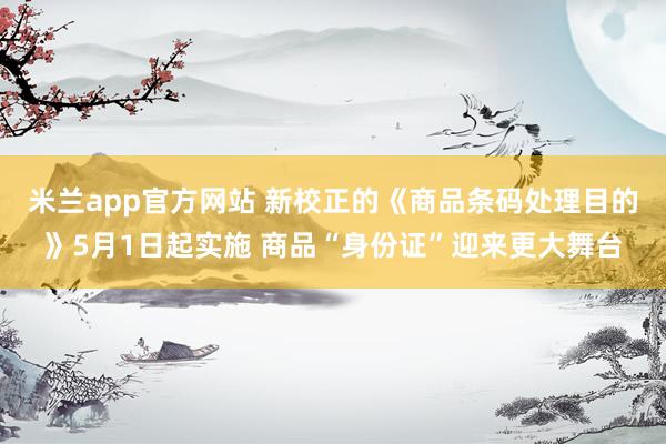 米兰app官方网站 新校正的《商品条码处理目的》5月1日起实施 商品“身份证”迎来更大舞台