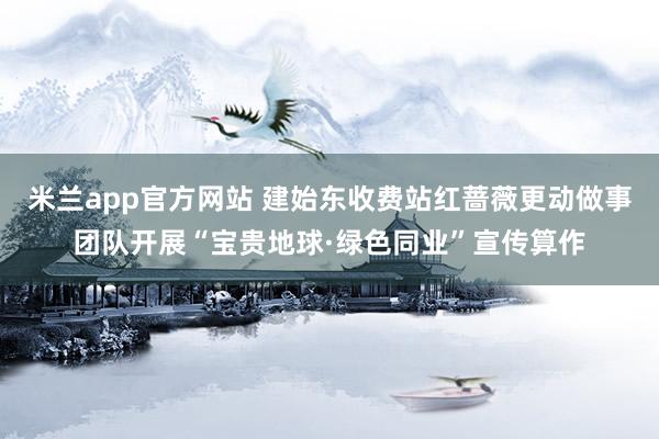 米兰app官方网站 建始东收费站红蔷薇更动做事团队开展“宝贵地球·绿色同业”宣传算作