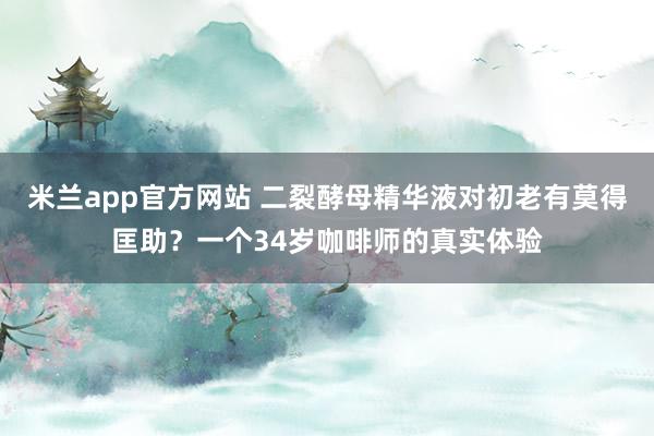 米兰app官方网站 二裂酵母精华液对初老有莫得匡助？一个34岁咖啡师的真实体验