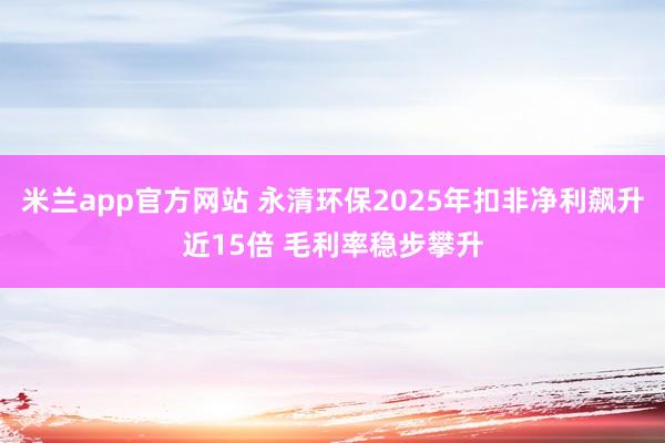 米兰app官方网站 永清环保2025年扣非净利飙升近15倍 毛利率稳步攀升