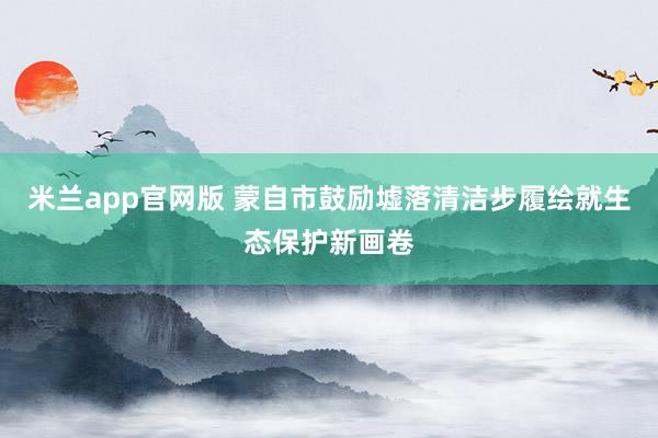 米兰app官网版 蒙自市鼓励墟落清洁步履绘就生态保护新画卷