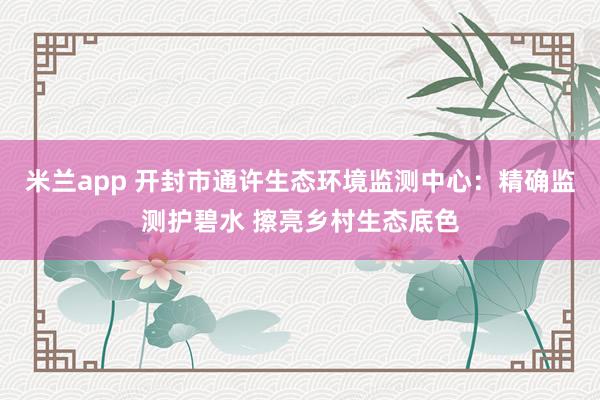 米兰app 开封市通许生态环境监测中心：精确监测护碧水 擦亮乡村生态底色