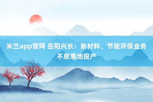 米兰app官网 岳阳兴长：新材料、节能环保业务不息落地投产