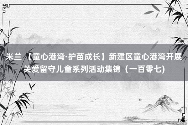 米兰 【童心港湾·护苗成长】新建区童心港湾开展关爱留守儿童系列活动集锦（一百零七)