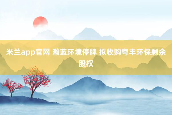 米兰app官网 瀚蓝环境停牌 拟收购粤丰环保剩余股权