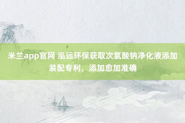 米兰app官网 泓远环保获取次氯酸钠净化液添加装配专利，添加愈加准确
