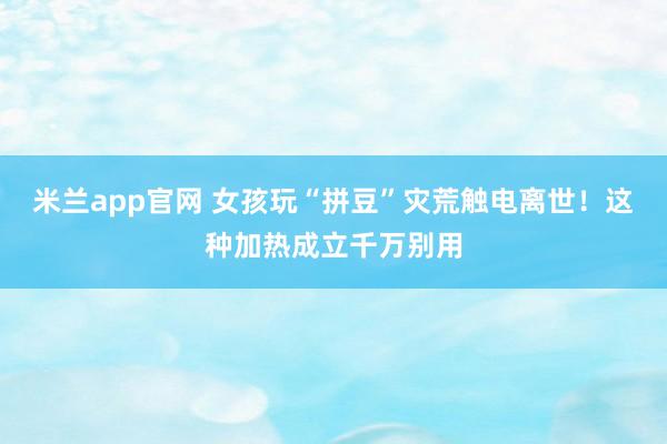 米兰app官网 女孩玩“拼豆”灾荒触电离世！这种加热成立千万别用