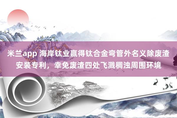 米兰app 海岸钛业赢得钛合金弯管外名义除废渣安装专利，幸免废渣四处飞溅稠浊周围环境