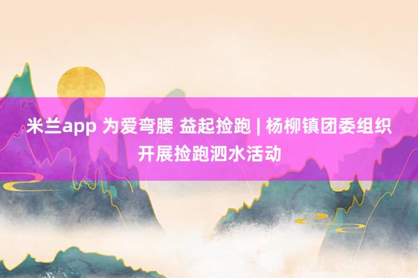 米兰app 为爱弯腰 益起捡跑 | 杨柳镇团委组织开展捡跑泗水活动