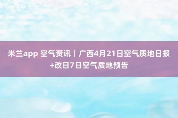 米兰app 空气资讯｜广西4月21日空气质地日报+改日7日空气质地预告