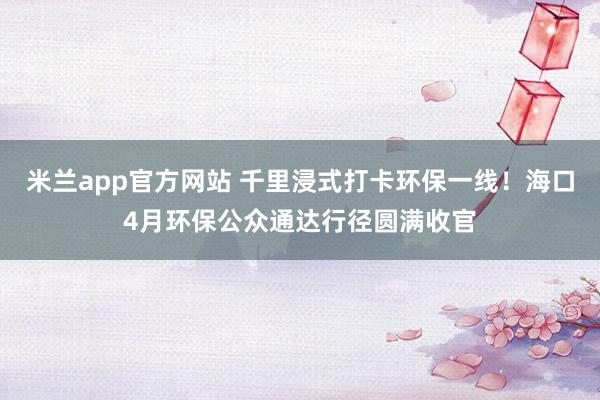 米兰app官方网站 千里浸式打卡环保一线！海口4月环保公众通达行径圆满收官
