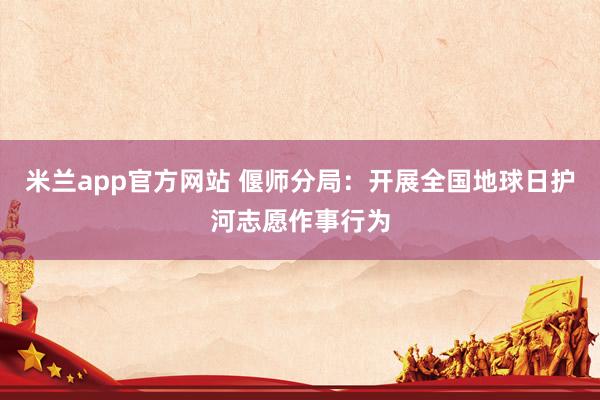 米兰app官方网站 偃师分局：开展全国地球日护河志愿作事行为