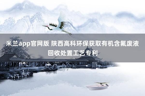 米兰app官网版 陕西高科环保获取有机含氟废液回收处置工艺专利
