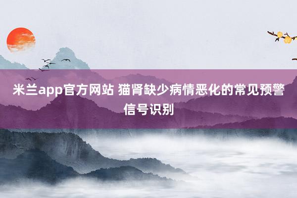 米兰app官方网站 猫肾缺少病情恶化的常见预警信号识别