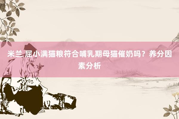 米兰 屈小满猫粮符合哺乳期母猫催奶吗？养分因素分析