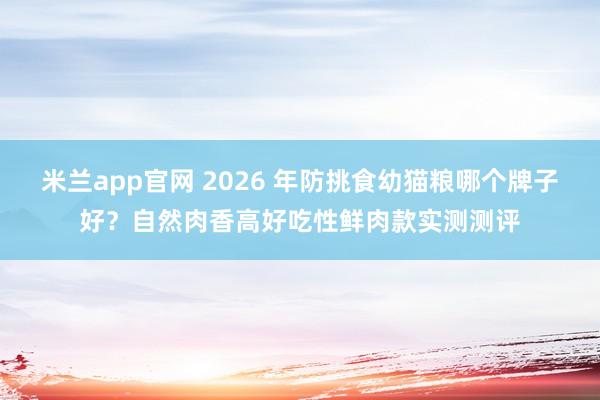 米兰app官网 2026 年防挑食幼猫粮哪个牌子好？自然肉香高好吃性鲜肉款实测测评