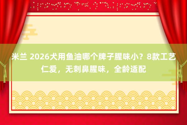 米兰 2026犬用鱼油哪个牌子腥味小？8款工艺仁爱，无刺鼻腥味，全龄适配