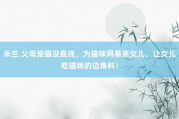 米兰 父母宠猫没底线，为猫咪网暴亲女儿，让女儿吃猫咪的边角料！