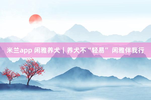 米兰app 闲雅养犬｜养犬不“轻易” 闲雅伴我行