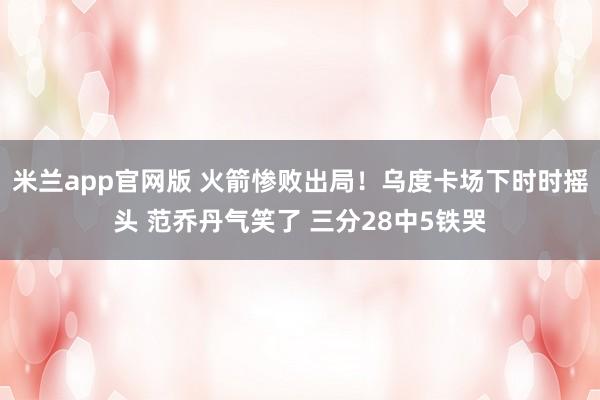 米兰app官网版 火箭惨败出局！乌度卡场下时时摇头 范乔丹气笑了 三分28中5铁哭