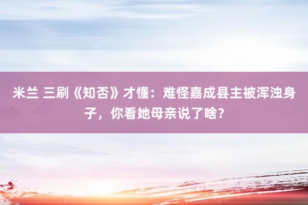 米兰 三刷《知否》才懂：难怪嘉成县主被浑浊身子，你看她母亲说了啥？
