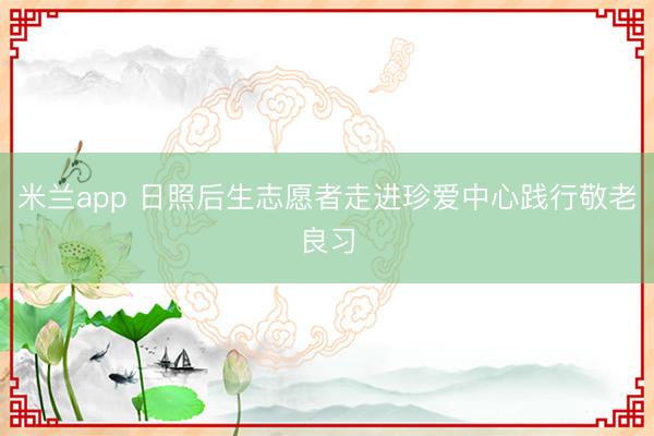 米兰app 日照后生志愿者走进珍爱中心践行敬老良习