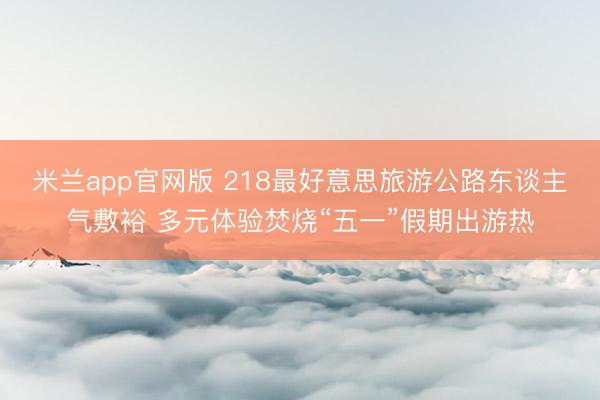 米兰app官网版 218最好意思旅游公路东谈主气敷裕 多元体验焚烧“五一”假期出游热