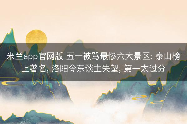 米兰app官网版 五一被骂最惨六大景区: 泰山榜上著名， 洛阳令东谈主失望， 第一太过分