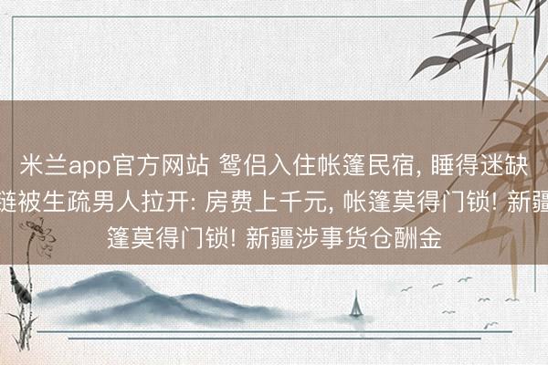 米兰app官方网站 鸳侣入住帐篷民宿， 睡得迷缺乏糊时倏得拉链被生疏男人拉开: 房费上千元， 帐篷莫得门锁! 新疆涉事货仓酬金