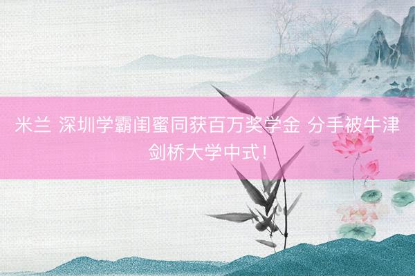 米兰 深圳学霸闺蜜同获百万奖学金 分手被牛津剑桥大学中式！