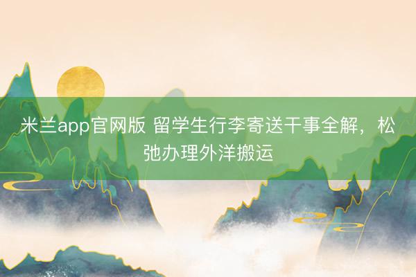 米兰app官网版 留学生行李寄送干事全解，松弛办理外洋搬运