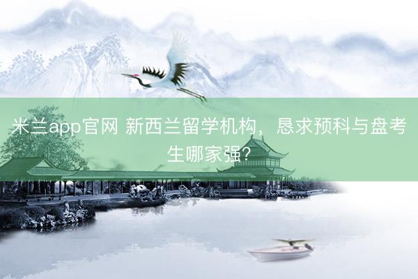 米兰app官网 新西兰留学机构，恳求预科与盘考生哪家强？