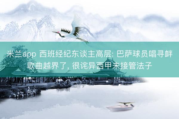 米兰app 西班经纪东谈主高层: 巴萨球员唱寻衅歌曲越界了， 很诧异西甲未接管法子