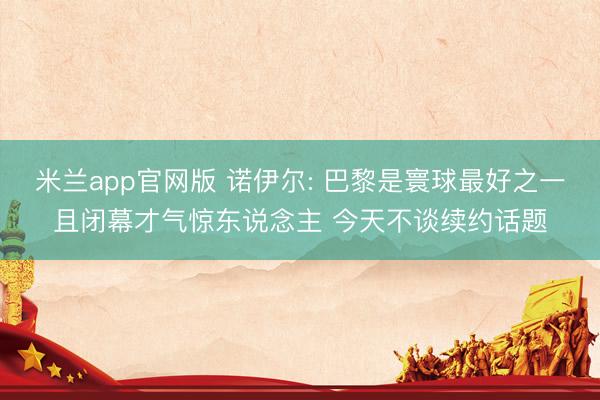 米兰app官网版 诺伊尔: 巴黎是寰球最好之一且闭幕才气惊东说念主 今天不谈续约话题