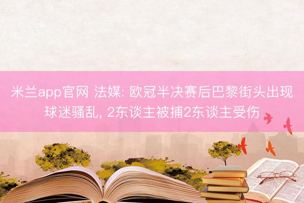 米兰app官网 法媒: 欧冠半决赛后巴黎街头出现球迷骚乱， 2东谈主被捕2东谈主受伤