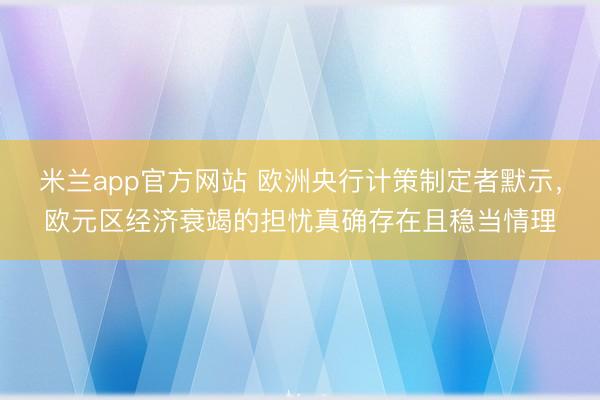米兰app官方网站 欧洲央行计策制定者默示，欧元区经济衰竭的担忧真确存在且稳当情理