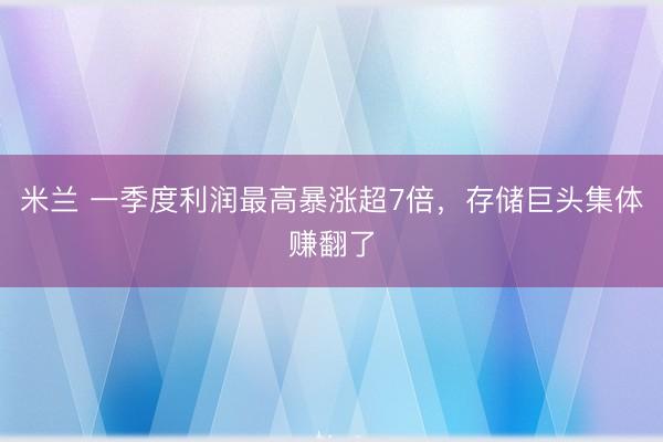 米兰 一季度利润最高暴涨超7倍，存储巨头集体赚翻了