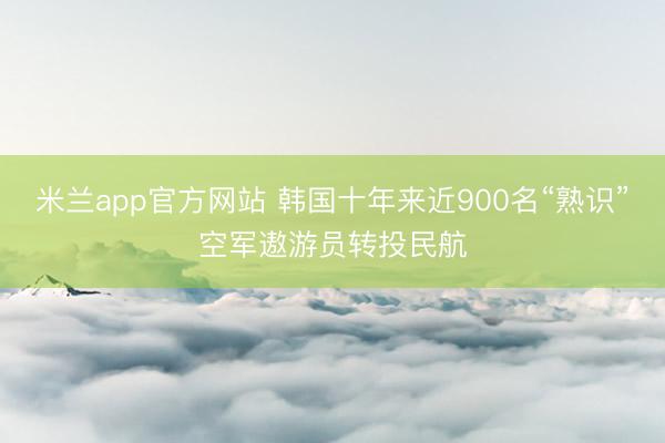 米兰app官方网站 韩国十年来近900名“熟识”空军遨游员转投民航