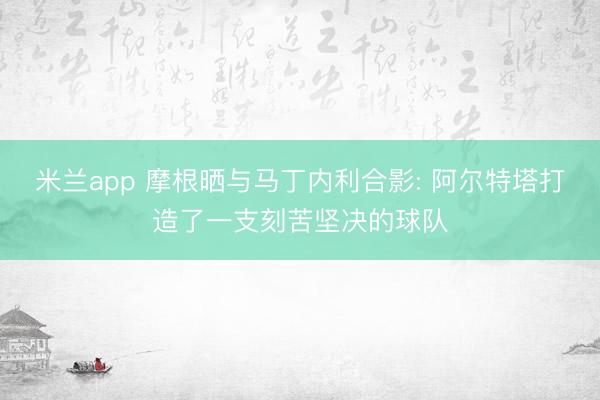 米兰app 摩根晒与马丁内利合影: 阿尔特塔打造了一支刻苦坚决的球队