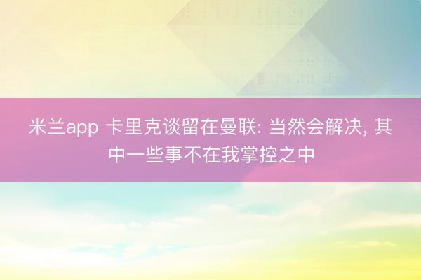 米兰app 卡里克谈留在曼联: 当然会解决， 其中一些事不在我掌控之中