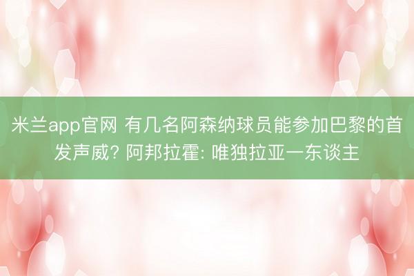 米兰app官网 有几名阿森纳球员能参加巴黎的首发声威? 阿邦拉霍: 唯独拉亚一东谈主